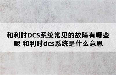 和利时DCS系统常见的故障有哪些呢 和利时dcs系统是什么意思